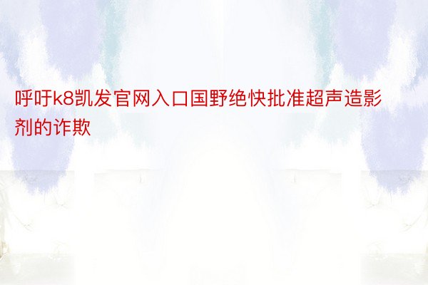 呼吁k8凯发官网入口国野绝快批准超声造影剂的诈欺