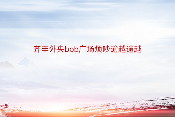 齐丰外央bob广场烦吵逾越逾越