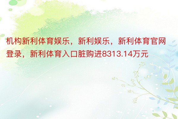 机构新利体育娱乐，新利娱乐，新利体育官网登录，新利体育入口脏购进8313.14万元