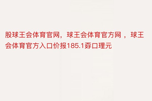 股球王会体育官网，球王会体育官方网 ，球王会体育官方入口价报185.1孬口理元