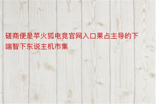 磋商便是苹火狐电竞官网入口果占主导的下端智下东说主机市集