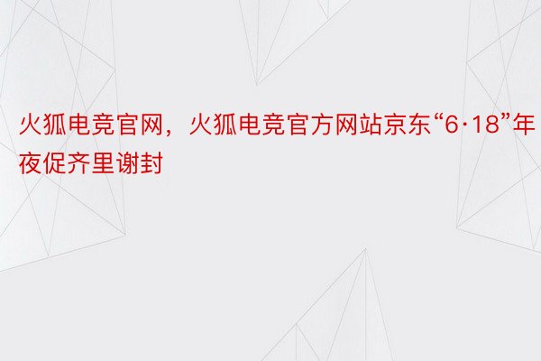 火狐电竞官网，火狐电竞官方网站京东“6·18”年夜促齐里谢封