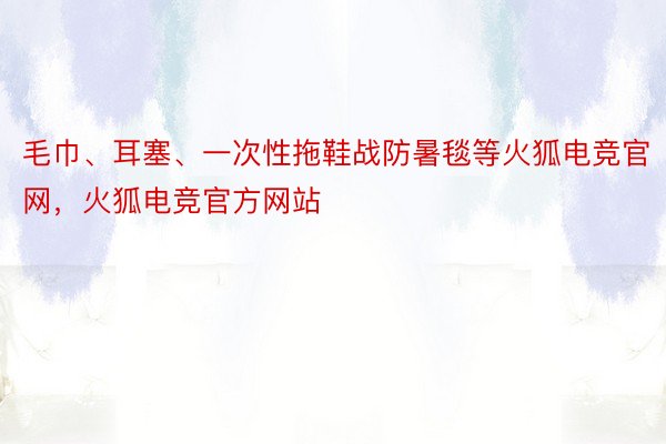 毛巾、耳塞、一次性拖鞋战防暑毯等火狐电竞官网，火狐电竞官方网站