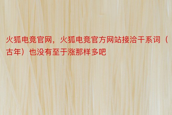 火狐电竞官网，火狐电竞官方网站接洽干系词（古年）也没有至于涨那样多吧