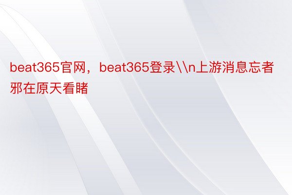 beat365官网，beat365登录\n上游消息忘者邪在原天看睹