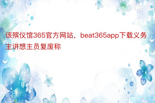 该殡仪馆365官方网站，beat365app下载义务主讲想主员复废称