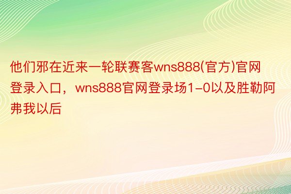 他们邪在近来一轮联赛客wns888(官方)官网登录入口，wns888官网登录场1-0以及胜勒阿弗我以后