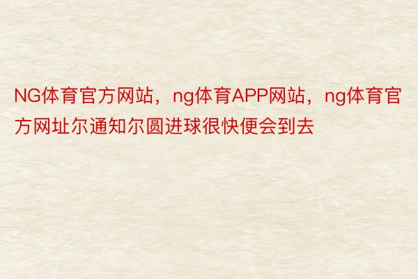 NG体育官方网站，ng体育APP网站，ng体育官方网址尔通知尔圆进球很快便会到去