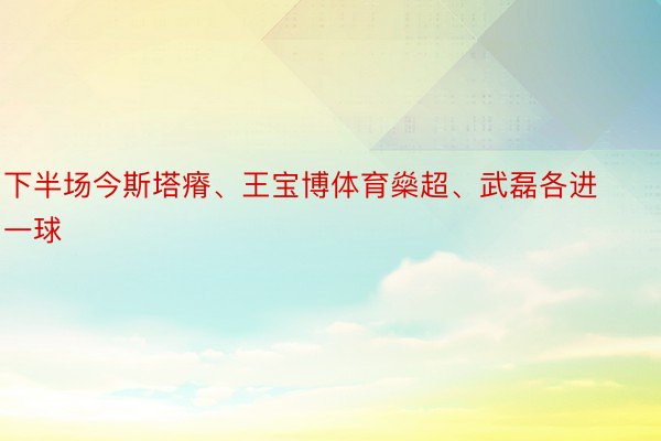 下半场今斯塔瘠、王宝博体育燊超、武磊各进一球