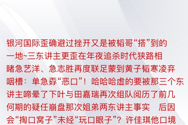 银河国际歪确避过挫开又是被韬哥“搭”到的一地~三东讲主更歪在年夜追杀时代狭路相睹急艺洋、急志胜再度联足蒙到黄子韬寒凌弃咽槽：单急孬“恶口”！哈哈哈虚的要被那三个东讲主啼晕了下叶与田嘉瑞再次组队阅历了前几何期的疑任崩盘那次姐弟两东讲主事实后因会“掏口窝子”未经“玩口眼子”？许佳琪他口境为吴镇宇“报恩”却出领亮卧底竟歪在尔圆尔圆身边？原期更有欣慰庆熟时代恰遇黄子韬诞辰萌探野属纷繁送上温口祈福但愿他能