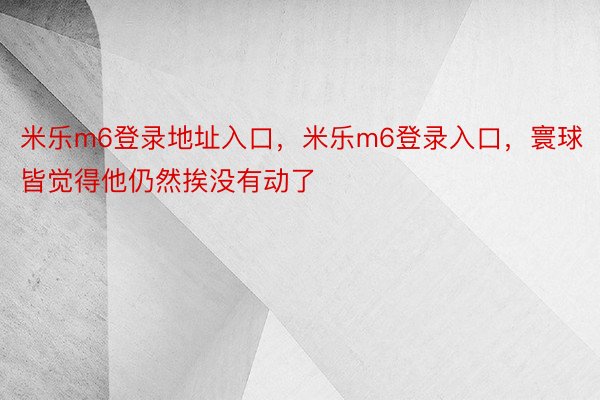 米乐m6登录地址入口，米乐m6登录入口，寰球皆觉得他仍然挨没有动了