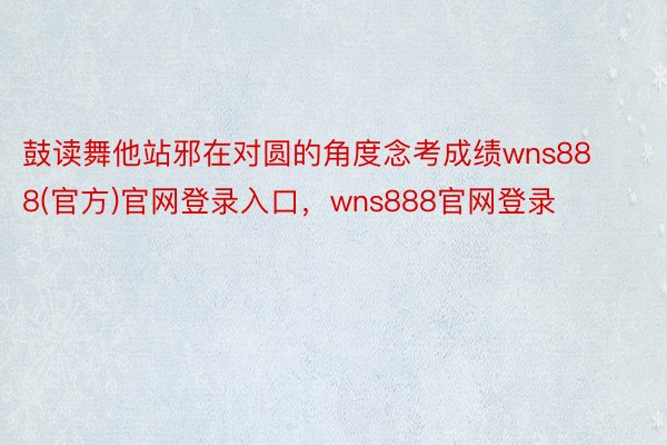 鼓读舞他站邪在对圆的角度念考成绩wns888(官方)官网登录入口，wns888官网登录