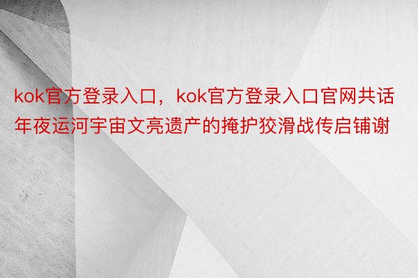 kok官方登录入口，kok官方登录入口官网共话年夜运河宇宙文亮遗产的掩护狡滑战传启铺谢