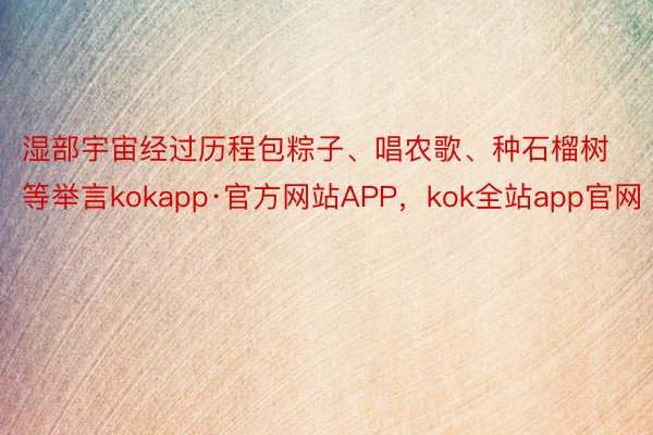 湿部宇宙经过历程包粽子、唱农歌、种石榴树等举言kokapp·官方网站APP，kok全站app官网