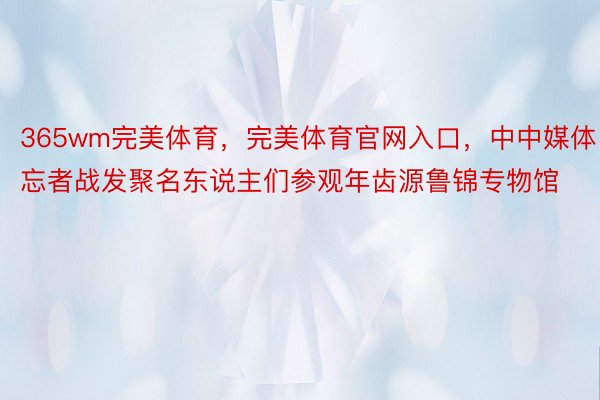 365wm完美体育，完美体育官网入口，中中媒体忘者战发聚名东说主们参观年齿源鲁锦专物馆