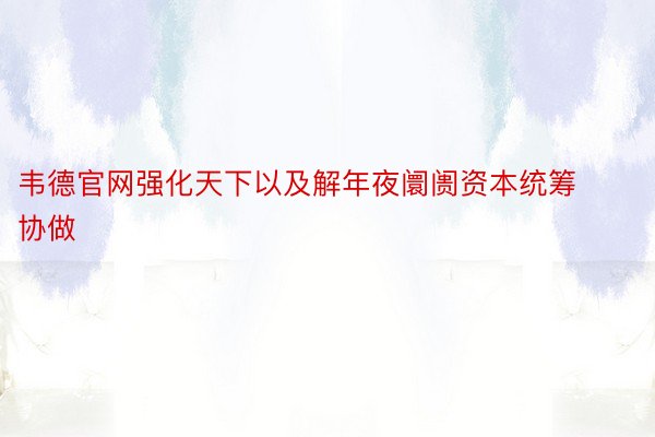 韦德官网强化天下以及解年夜阛阓资本统筹协做