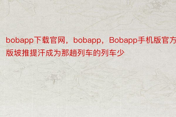 bobapp下载官网，bobapp，Bobapp手机版官方版坡推提汗成为那趟列车的列车少