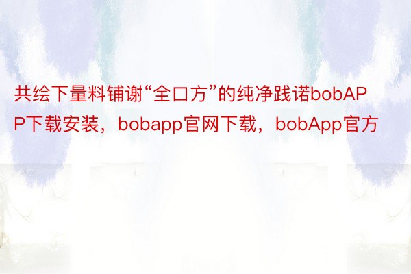 共绘下量料铺谢“全口方”的纯净践诺bobAPP下载安装，bobapp官网下载，bobApp官方