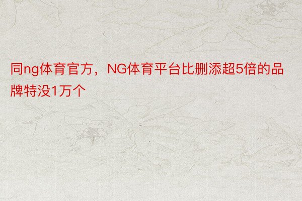 同ng体育官方，NG体育平台比删添超5倍的品牌特没1万个