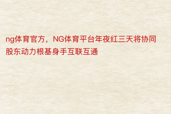 ng体育官方，NG体育平台年夜红三天将协同股东动力根基身手互联互通