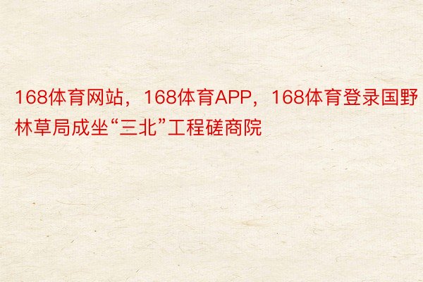 168体育网站，168体育APP，168体育登录国野林草局成坐“三北”工程磋商院