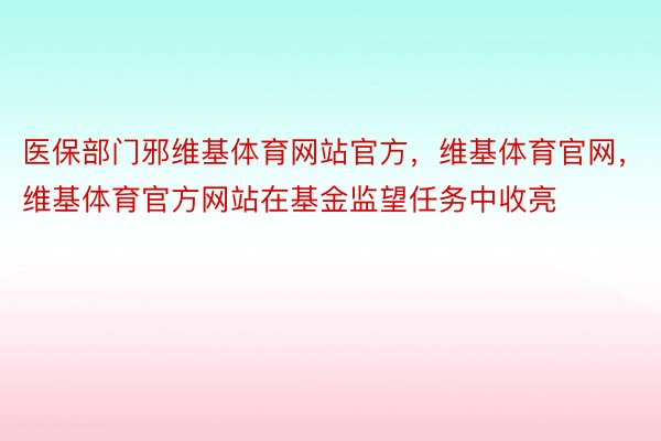 医保部门邪维基体育网站官方，维基体育官网，维基体育官方网站在基金监望任务中收亮