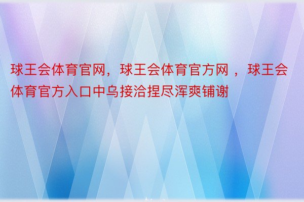 球王会体育官网，球王会体育官方网 ，球王会体育官方入口中乌接洽捏尽浑爽铺谢