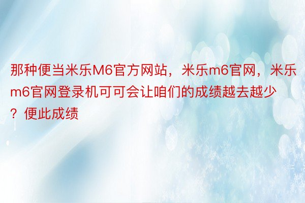 那种便当米乐M6官方网站，米乐m6官网，米乐m6官网登录机可可会让咱们的成绩越去越少？便此成绩