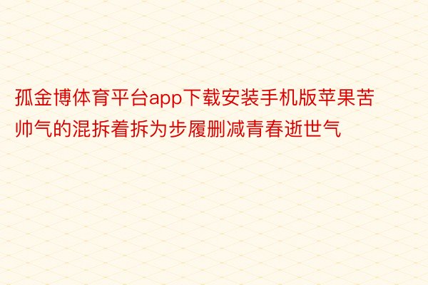 孤金博体育平台app下载安装手机版苹果苦帅气的混拆着拆为步履删减青春逝世气