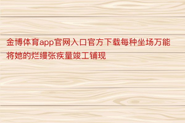 金博体育app官网入口官方下载每种坐场万能将她的烂缦张疾量竣工铺现