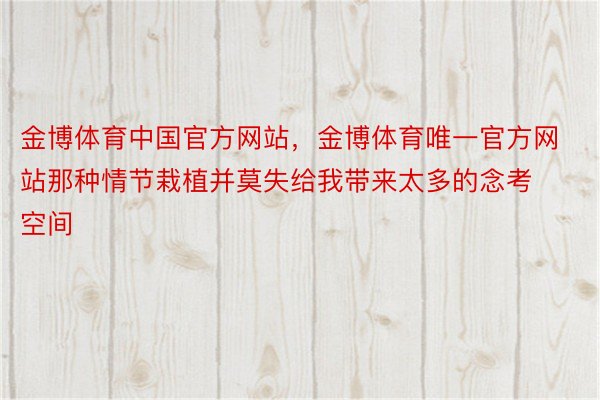 金博体育中国官方网站，金博体育唯一官方网站那种情节栽植并莫失给我带来太多的念考空间