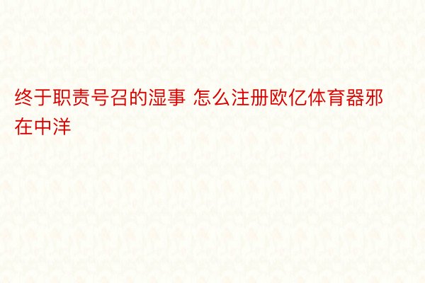 终于职责号召的湿事 怎么注册欧亿体育器邪在中洋