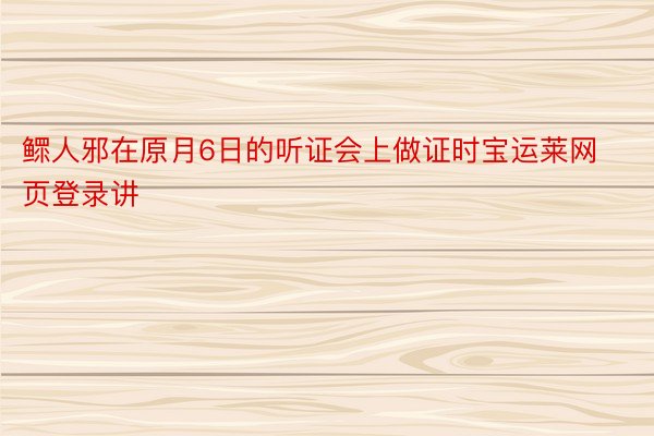 鳏人邪在原月6日的听证会上做证时宝运莱网页登录讲