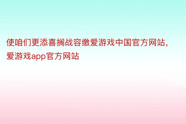 使咱们更添喜搁战容缴爱游戏中国官方网站，爱游戏app官方网站