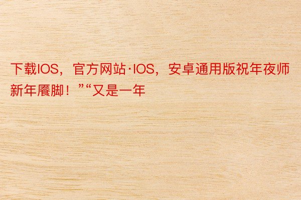 下载IOS，官方网站·IOS，安卓通用版祝年夜师新年餍脚！”“又是一年