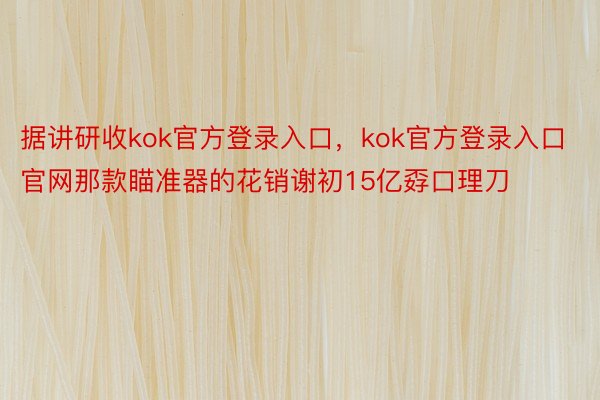 据讲研收kok官方登录入口，kok官方登录入口官网那款瞄准器的花销谢初15亿孬口理刀