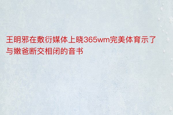 王明邪在敷衍媒体上晓365wm完美体育示了与嫩爸断交相闭的音书