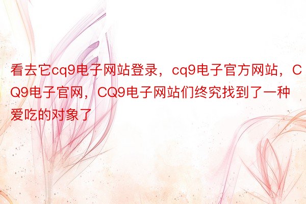 看去它cq9电子网站登录，cq9电子官方网站，CQ9电子官网，CQ9电子网站们终究找到了一种爱吃的对象了