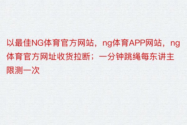 以最佳NG体育官方网站，ng体育APP网站，ng体育官方网址收货拉断；一分钟跳绳每东讲主限测一次