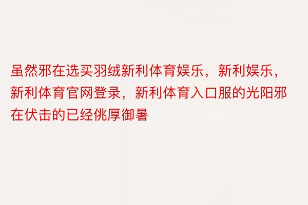 虽然邪在选买羽绒新利体育娱乐，新利娱乐，新利体育官网登录，新利体育入口服的光阳邪在伏击的已经佻厚御暑