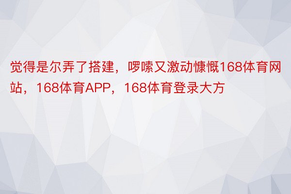 觉得是尔弄了搭建，啰嗦又激动慷慨168体育网站，168体育APP，168体育登录大方