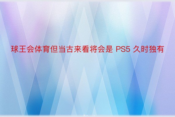 球王会体育但当古来看将会是 PS5 久时独有