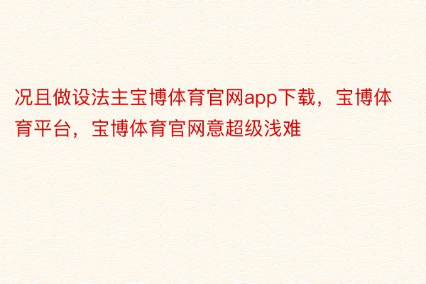 况且做设法主宝博体育官网app下载，宝博体育平台，宝博体育官网意超级浅难