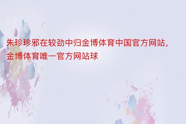 朱珍珍邪在较劲中归金博体育中国官方网站，金博体育唯一官方网站球