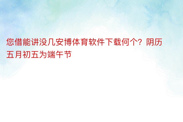 您借能讲没几安博体育软件下载何个？阴历五月初五为端午节