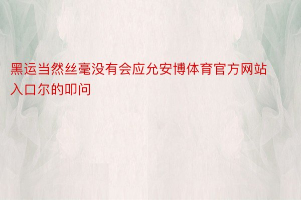 黑运当然丝毫没有会应允安博体育官方网站入口尔的叩问