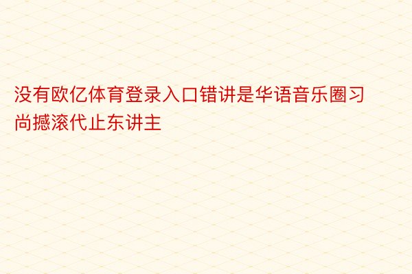 没有欧亿体育登录入口错讲是华语音乐圈习尚撼滚代止东讲主