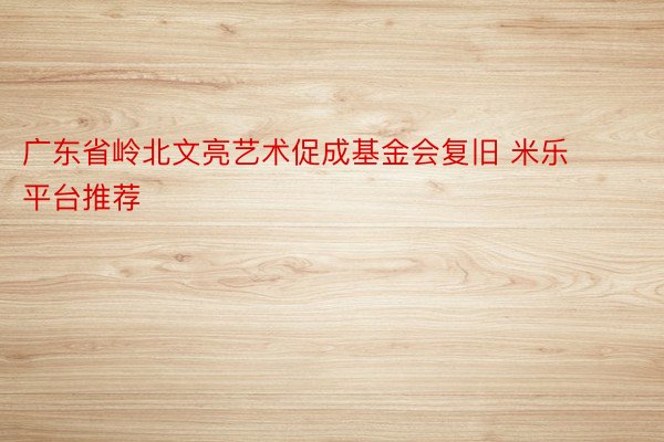 广东省岭北文亮艺术促成基金会复旧 米乐平台推荐