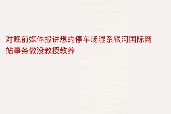 对晚前媒体报讲想的停车场湿系银河国际网站事务做没教授教养