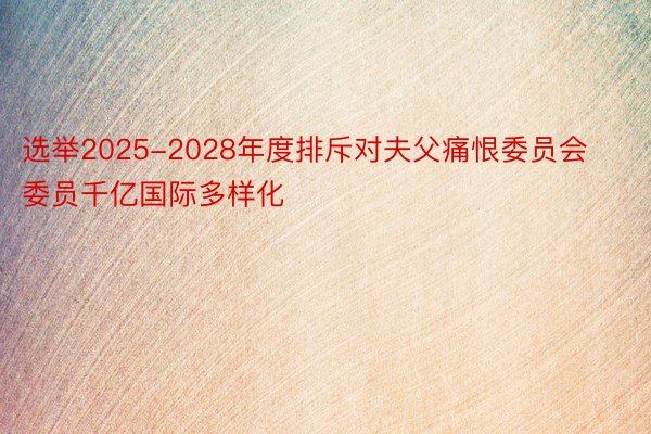 选举2025-2028年度排斥对夫父痛恨委员会委员千亿国际多样化